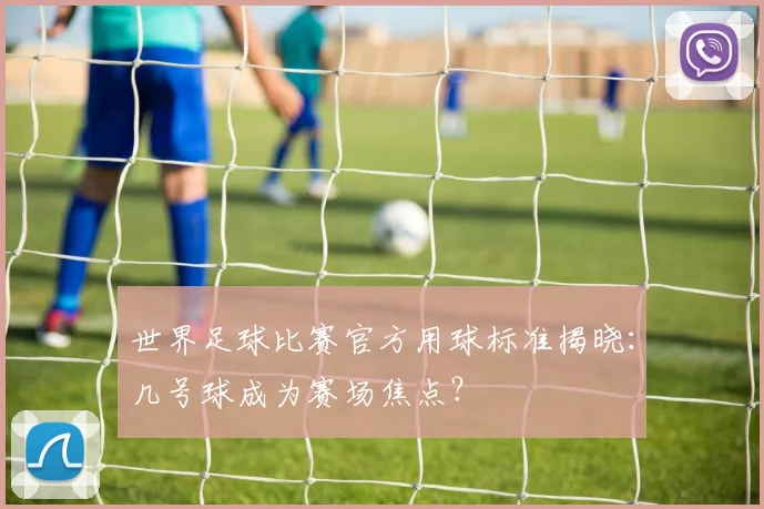 世界足球比赛官方用球标准揭晓:几号球成为赛场焦点?