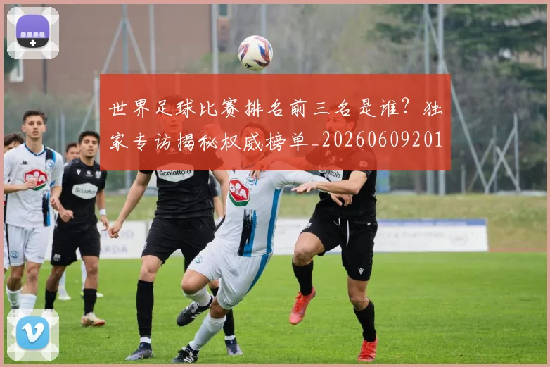 世界足球比赛排名前三名是谁?独家专访揭秘权威榜单_20260609201505