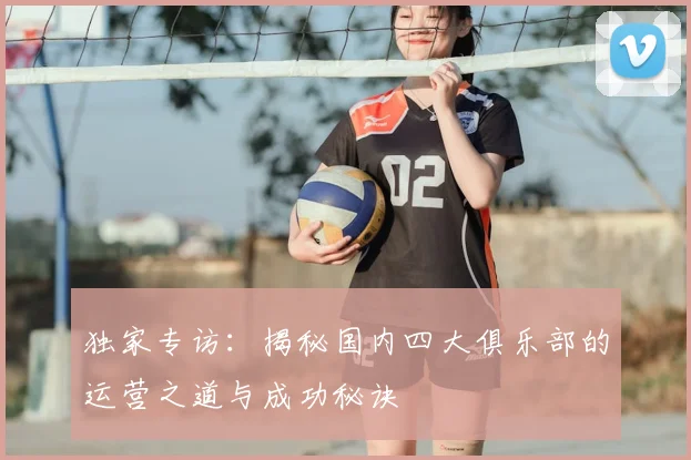 独家专访:揭秘国内四大俱乐部的运营之道与成功秘诀